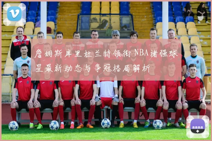 詹姆斯库里杜兰特领衔 NBA诸强球星最新动态与争冠格局解析