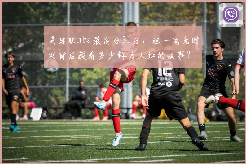 易建联nba最高分31分，这一高光时刻背后藏着多少鲜为人知的故事？
