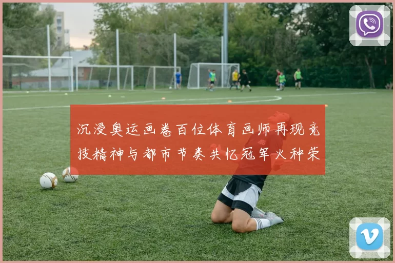 沉浸奥运画卷百位体育画师再现竞技精神与都市节奏共忆冠军火种荣耀