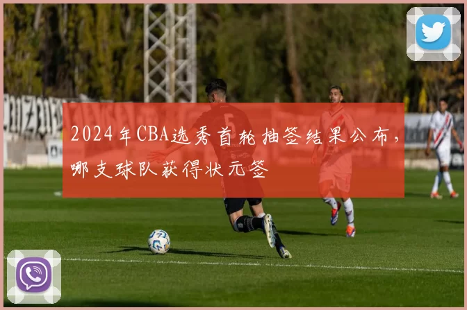 2024年CBA选秀首轮抽签结果公布,哪支球队获得状元签