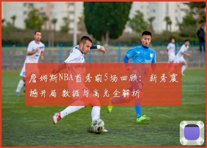 詹姆斯NBA首秀前5场回顾：新秀震撼开局 数据与高光全解析