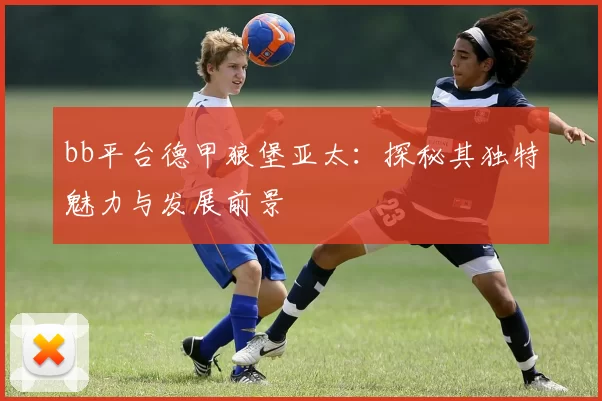 bb平台德甲狼堡亚太：探秘其独特魅力与发展前景