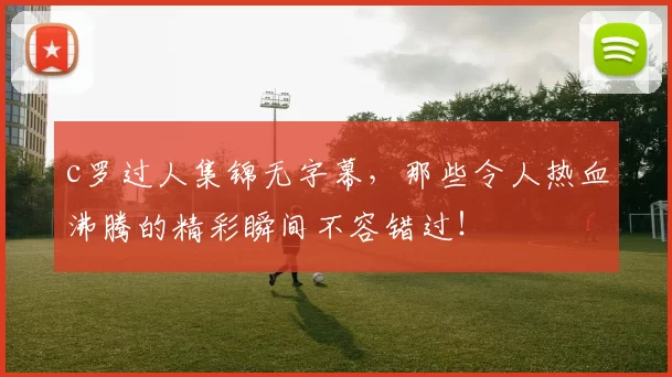c罗过人集锦无字幕，那些令人热血沸腾的精彩瞬间不容错过！