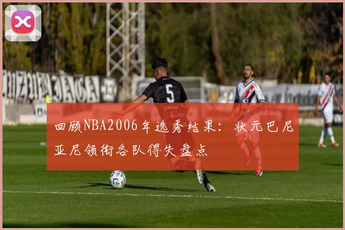 回顾NBA2006年选秀结果：状元巴尼亚尼领衔各队得失盘点