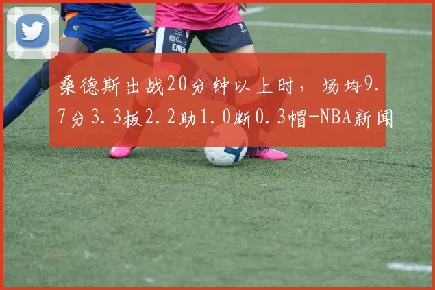 桑德斯出战20分钟以上时，场均9.7分3.3板2.2助1.0断0.3帽-NBA新闻