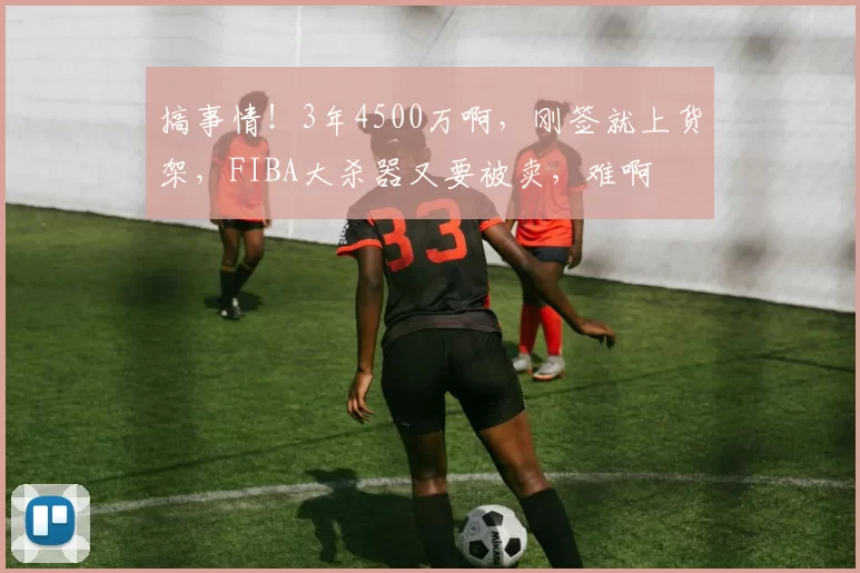 搞事情！3年4500万啊，刚签就上货架，FIBA大杀器又要被卖，难啊