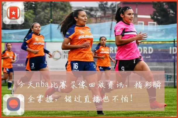 今天nba比赛录像回放资讯，精彩瞬间全掌握，错过直播也不怕！