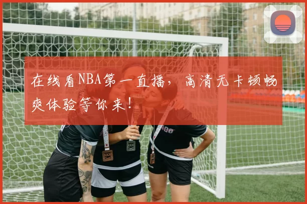 在线看NBA第一直播，高清无卡顿畅爽体验等你来！
