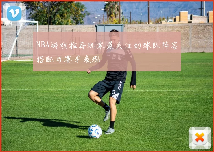 NBA游戏推荐玩家最关注的球队阵容搭配与赛季表现