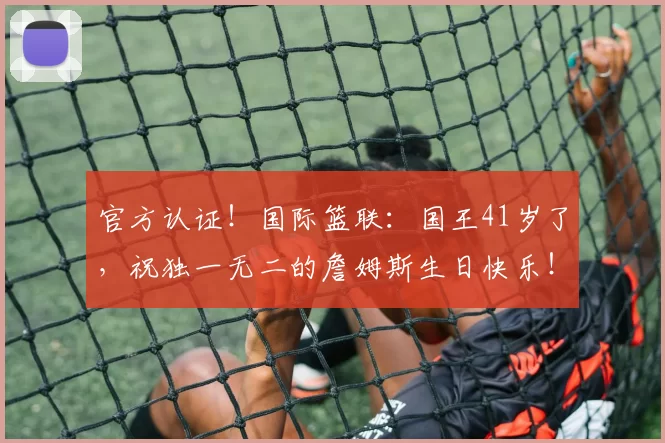 官方认证!国际篮联:国王41岁了,祝独一无二的詹姆斯生日快乐!