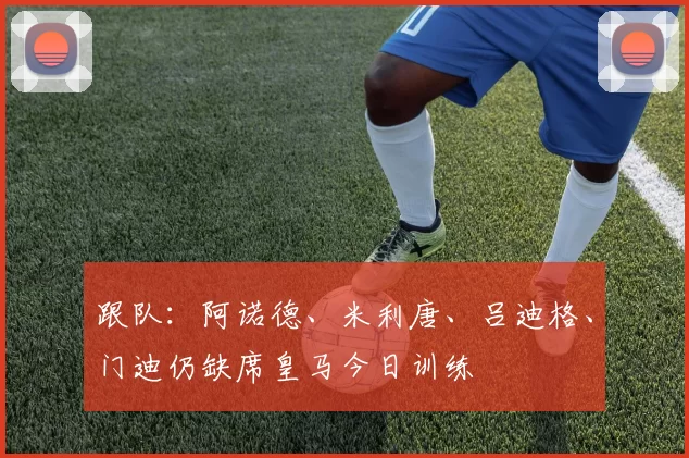 跟队：阿诺德、米利唐、吕迪格、门迪仍缺席皇马今日训练