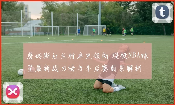 詹姆斯杜兰特库里领衔 现役NBA球星最新战力榜与季后赛前景解析