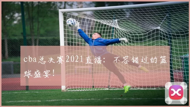 cba总决赛2021直播：不容错过的篮球盛宴！