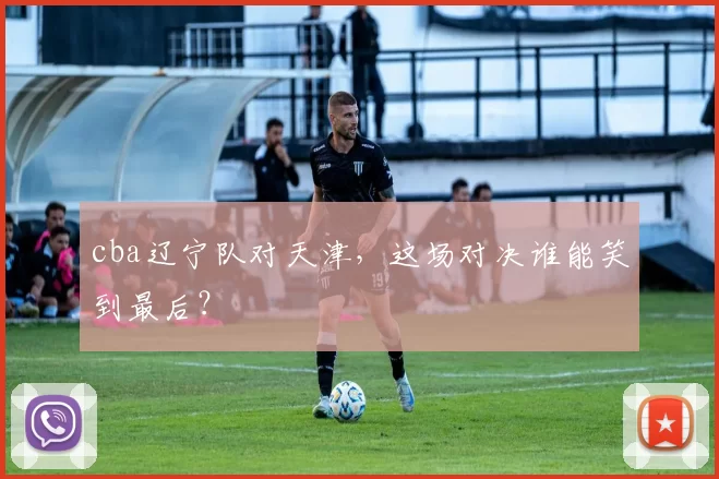 cba辽宁队对天津，这场对决谁能笑到最后？