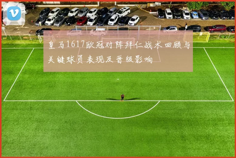 皇马1617欧冠对阵拜仁战术回顾与关键球员表现及晋级影响