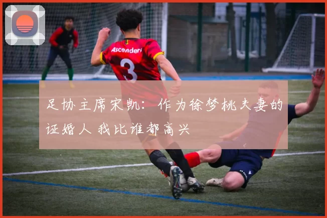 足协主席宋凯：作为徐梦桃夫妻的证婚人 我比谁都高兴