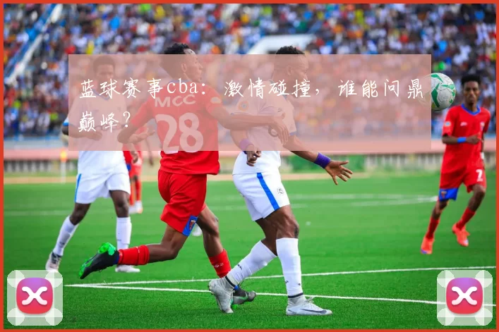 蓝球赛事cba:激情碰撞,谁能问鼎巅峰?