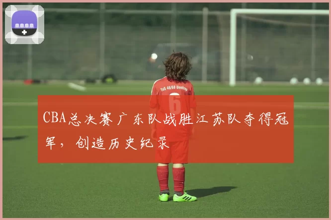 CBA总决赛广东队战胜江苏队夺得冠军，创造历史纪录