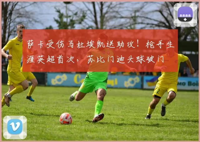萨卡受伤马杜埃凯送助攻！枪手生涯英超首次，苏比门迪头球破门