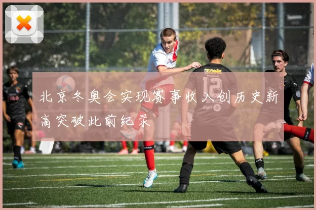 北京冬奥会实现赛事收入创历史新高突破此前纪录