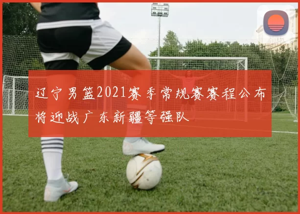 辽宁男篮2021赛季常规赛赛程公布将迎战广东新疆等强队