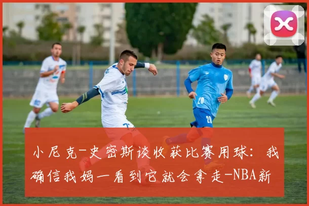 小尼克-史密斯谈收获比赛用球：我确信我妈一看到它就会拿走-NBA新闻