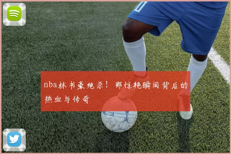 nba林书豪绝杀！那惊艳瞬间背后的热血与传奇