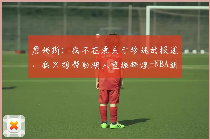 詹姆斯：我不在意关于珍妮的报道，我只想帮助湖人重振辉煌-NBA新闻