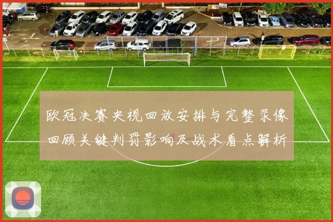 欧冠决赛央视回放安排与完整录像回顾关键判罚影响及战术看点解析