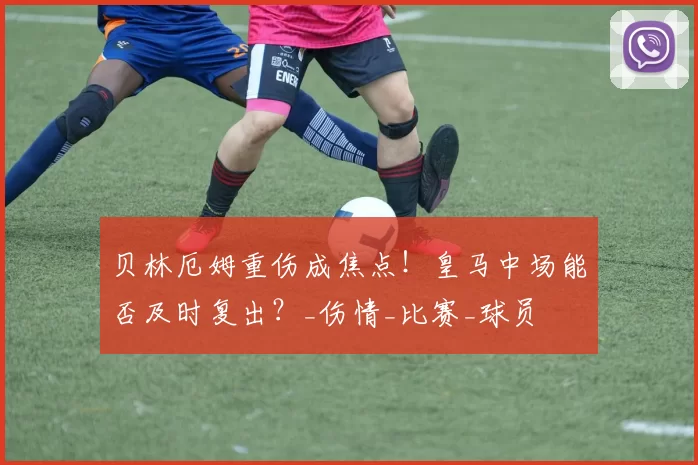 贝林厄姆重伤成焦点！皇马中场能否及时复出？_伤情_比赛_球员