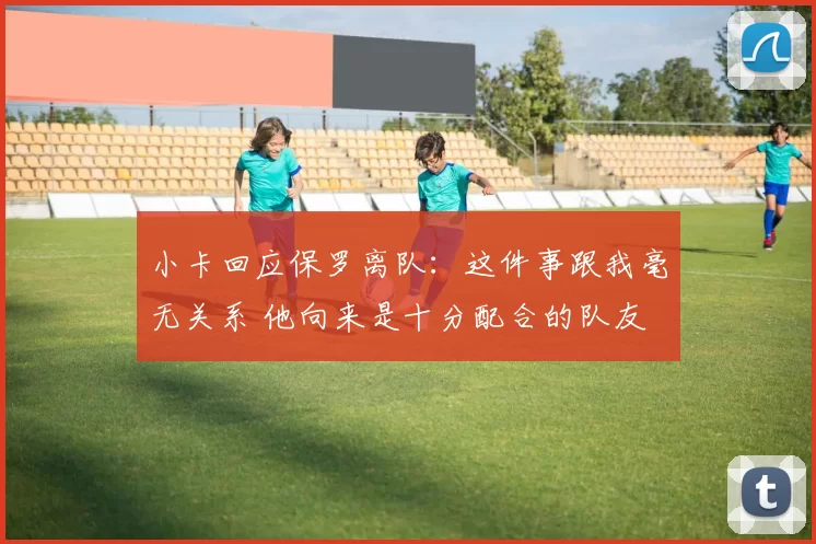 小卡回应保罗离队：这件事跟我毫无关系 他向来是十分配合的队友