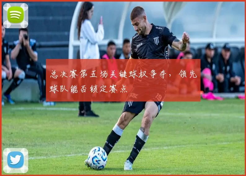 总决赛第五场关键球权争夺，领先球队能否锁定赛点