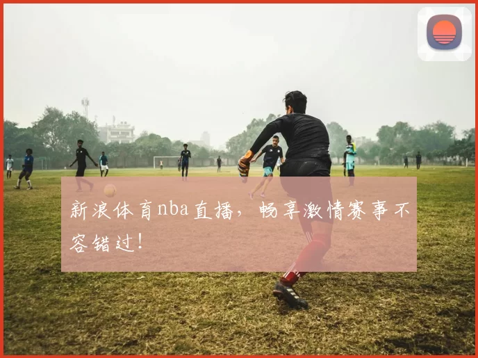 新浪体育nba直播，畅享激情赛事不容错过！